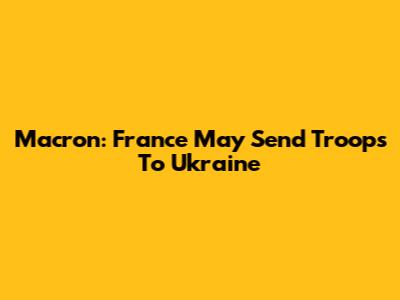Macron: France May Send Troops To Ukraine