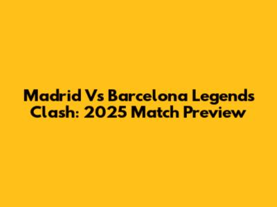 Madrid Vs Barcelona Legends Clash: 2025 Match Preview