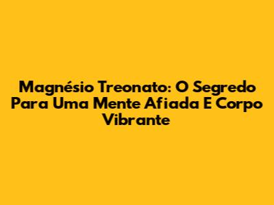 Magnésio Treonato: O Segredo Para Uma Mente Afiada E Corpo Vibrante