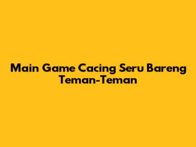 Main Game Cacing Seru Bareng Teman-Teman