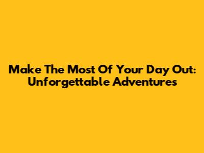 Make The Most Of Your Day Out: Unforgettable Adventures