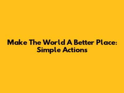 Make The World A Better Place: Simple Actions