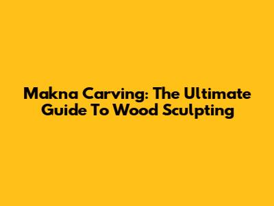 Makna Carving: The Ultimate Guide To Wood Sculpting