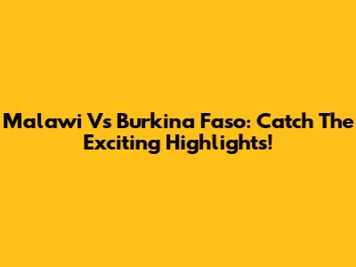 Malawi Vs Burkina Faso: Catch The Exciting Highlights!