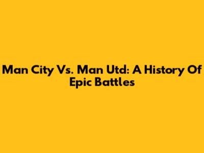 Man City Vs. Man Utd: A History Of Epic Battles