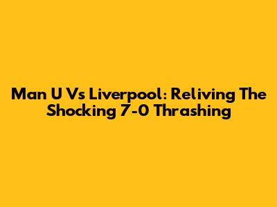 Man U Vs Liverpool: Reliving The Shocking 7-0 Thrashing