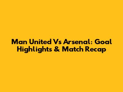 Man United Vs Arsenal: Goal Highlights & Match Recap