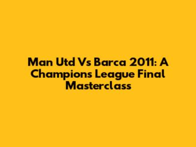 Man Utd Vs Barca 2011: A Champions League Final Masterclass