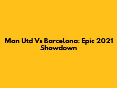Man Utd Vs Barcelona: Epic 2021 Showdown