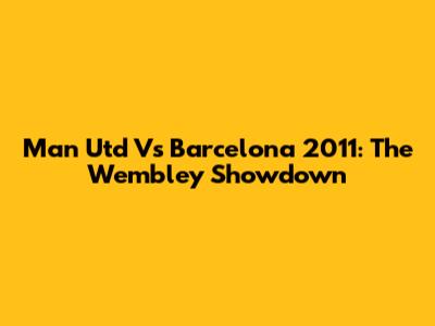 Man Utd Vs Barcelona 2011: The Wembley Showdown