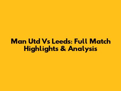 Man Utd Vs Leeds: Full Match Highlights & Analysis