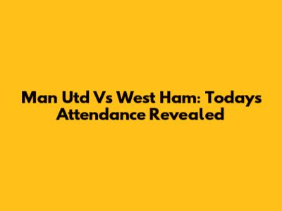 Man Utd Vs West Ham: Today's Attendance Revealed