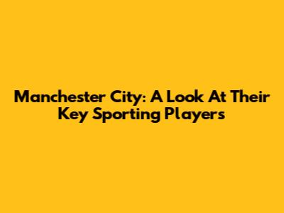 Manchester City: A Look At Their Key Sporting Players