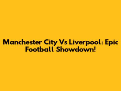Manchester City Vs Liverpool: Epic Football Showdown!