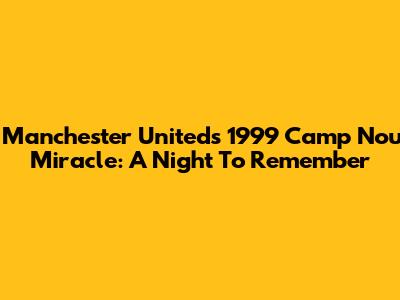 Manchester United's 1999 Camp Nou Miracle: A Night To Remember