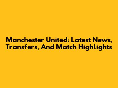 Manchester United: Latest News, Transfers, And Match Highlights