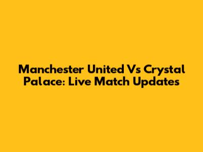 Manchester United Vs Crystal Palace: Live Match Updates