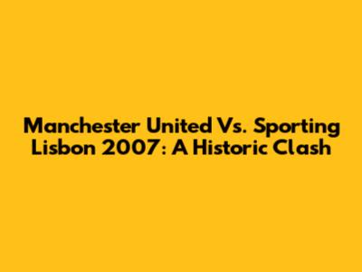 Manchester United Vs. Sporting Lisbon 2007: A Historic Clash