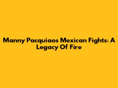 Manny Pacquiao's Mexican Fights: A Legacy Of Fire