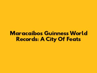 Maracaibo's Guinness World Records: A City Of Feats