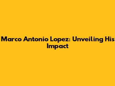 Marco Antonio Lopez: Unveiling His Impact