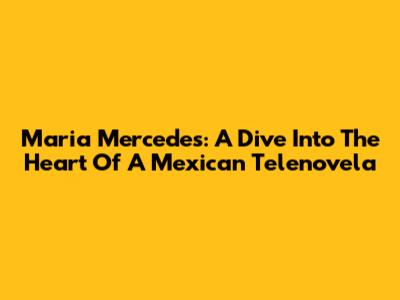 Maria Mercedes: A Dive Into The Heart Of A Mexican Telenovela