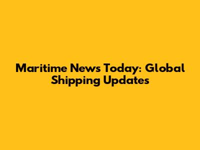 Maritime News Today: Global Shipping Updates
