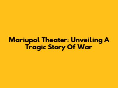 Mariupol Theater: Unveiling A Tragic Story Of War