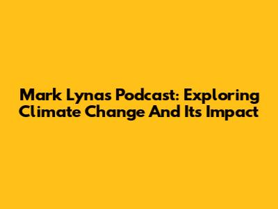 Mark Lynas Podcast: Exploring Climate Change And Its Impact