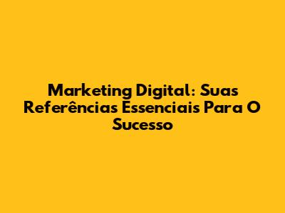 Marketing Digital: Suas Referências Essenciais Para O Sucesso