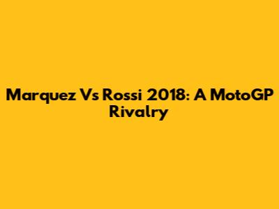 Marquez Vs Rossi 2018: A MotoGP Rivalry