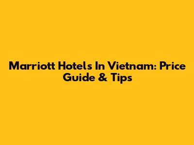 Marriott Hotels In Vietnam: Price Guide & Tips
