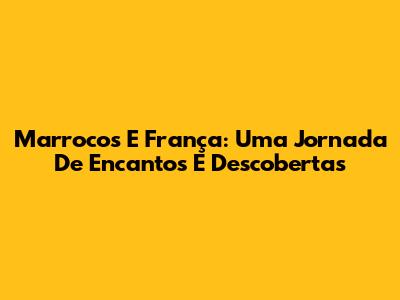Marrocos E França: Uma Jornada De Encantos E Descobertas