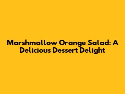 Marshmallow Orange Salad: A Delicious Dessert Delight