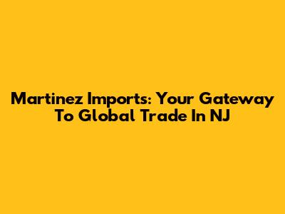 Martinez Imports: Your Gateway To Global Trade In NJ