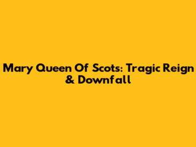 Mary Queen Of Scots: Tragic Reign & Downfall