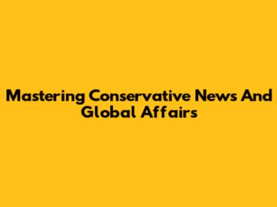 Mastering Conservative News And Global Affairs