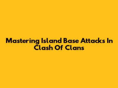 Mastering Island Base Attacks In Clash Of Clans