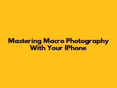 Mastering Macro Photography With Your IPhone