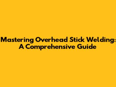Mastering Overhead Stick Welding: A Comprehensive Guide