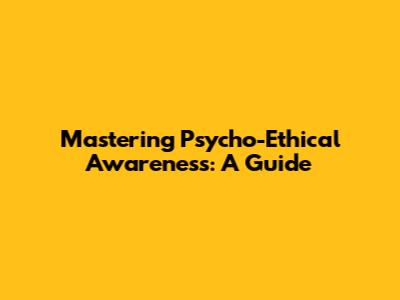 Mastering Psycho-Ethical Awareness: A Guide