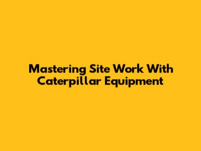 Mastering Site Work With Caterpillar Equipment