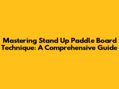 Mastering Stand Up Paddle Board Technique: A Comprehensive Guide