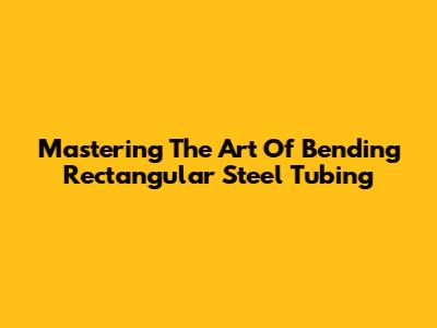 Mastering The Art Of Bending Rectangular Steel Tubing