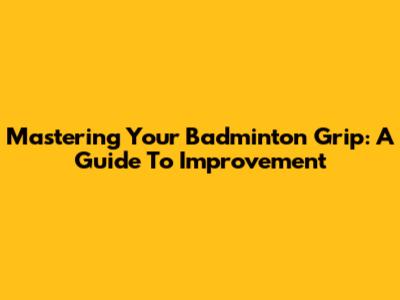 Mastering Your Badminton Grip: A Guide To Improvement