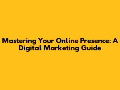 Mastering Your Online Presence: A Digital Marketing Guide