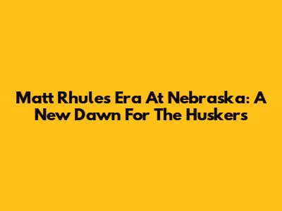 Matt Rhule's Era At Nebraska: A New Dawn For The Huskers