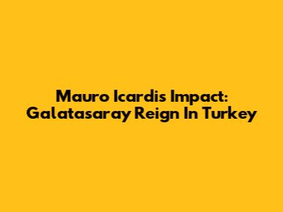 Mauro Icardi's Impact: Galatasaray Reign In Turkey