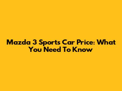 Mazda 3 Sports Car Price: What You Need To Know