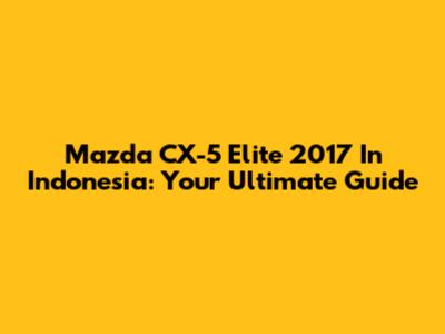 Mazda CX-5 Elite 2017 In Indonesia: Your Ultimate Guide